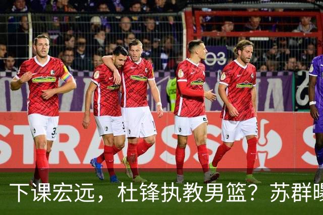 下课宏远，杜锋执教男篮？苏群曝料，1年计划曝光，宏远新帅曝光