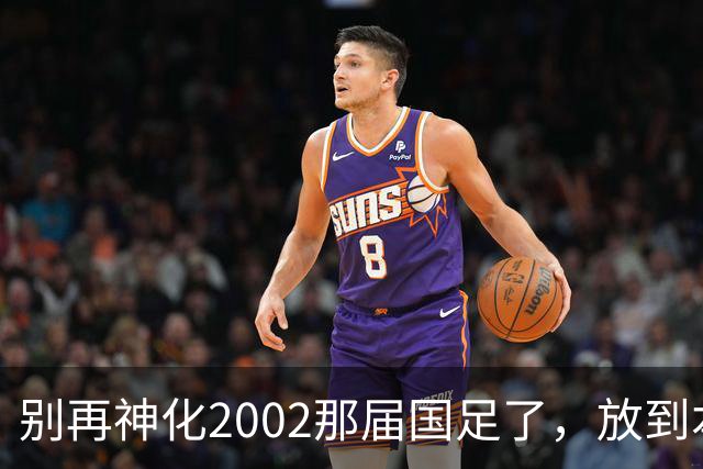 别再神化2002那届国足了，放到本届世预赛，他们一样出不了线