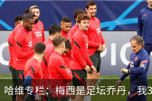 哈维专栏：梅西是足坛乔丹，我39岁已在卡塔尔但他仍那么出色