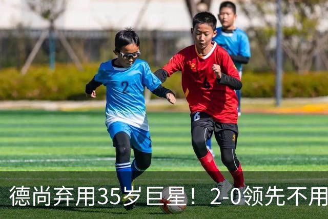 德尚弃用35岁巨星！2-0领先不用他，世界杯0出场，和姆巴佩有过节