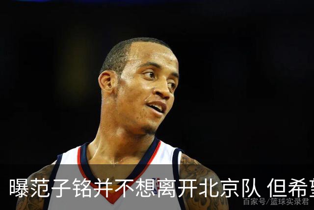 曝范子铭并不想离开北京队 但希望有球打不想待废