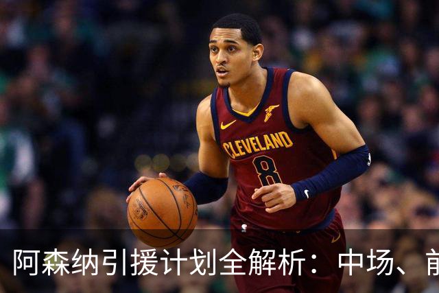 阿森纳引援计划全解析：中场、前锋与边后卫的三重追求