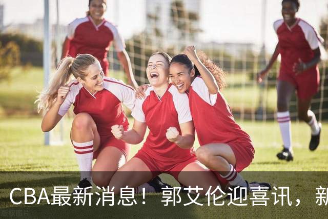CBA最新消息！郭艾伦迎喜讯，新赛季意向球队曝光，或携名帅冲冠